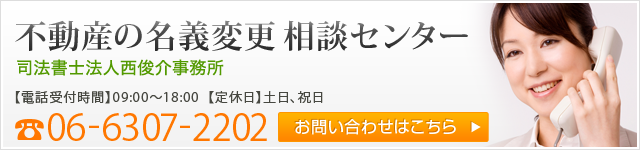 不動産の名義変更相談センター 司法書士法人西俊介事務所 電話番号：06-6307-2202 【電話受付時間】09:00～18:00 【定休日】土日、祝日 お問い合わせはこちら